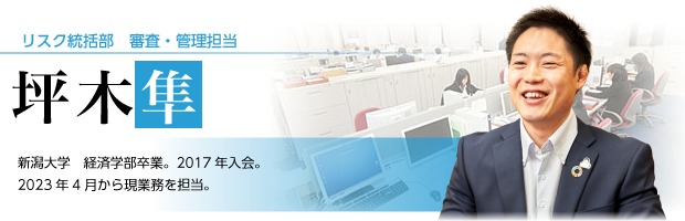 リスク統括部　審査・管理担当　坪木　隼　新潟大学　経済学部卒業。2017年入会。　2023年4月から現業務を担当。